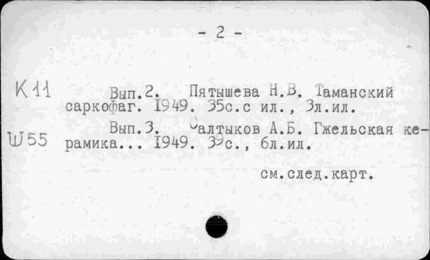 ﻿- 2 -
КН Вып.2. Пятышева Н.В. Таманский саркофаг. 1949. 35с.с ил., Зл.ил. ч
, г-- Вып.З. Салтыков А.Б. Гжельская ке рамика... 1949. З^с., бл.ил.
см.след.карт.